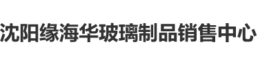 激情操大逼沈阳缘海华玻璃制品销售中心